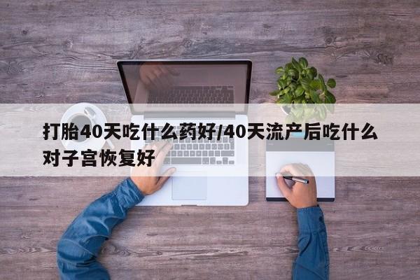 打胎药联系方式打胎40天吃什么药好/40天流产后吃什么对子宫恢复好