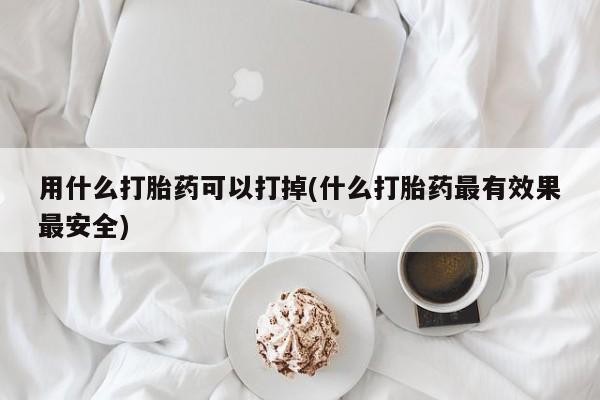 打胎药联系方式用什么打胎药可以打掉(什么打胎药最有效果最安全)