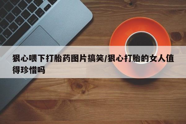 打胎药联系方式狠心喂下打胎药图片搞笑/狠心打胎的女人值得珍惜吗