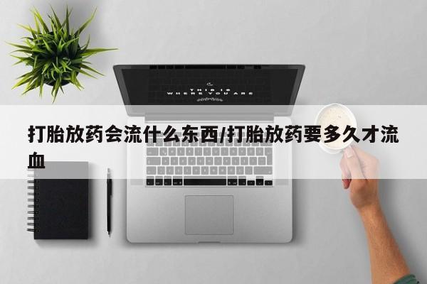 打胎药联系方式打胎放药会流什么东西/打胎放药要多久才流血