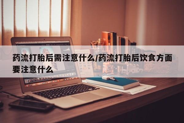 打胎药联系方式药流打胎后需注意什么/药流打胎后饮食方面要注意什么
