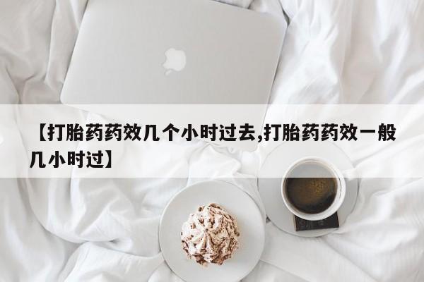 打胎药联系方式【打胎药药效几个小时过去,打胎药药效一般几小时过】