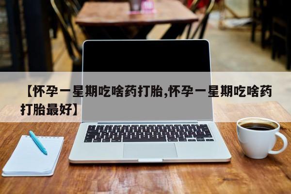 打胎药联系方式【怀孕一星期吃啥药打胎,怀孕一星期吃啥药打胎最好】
