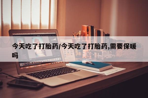 打胎药联系方式今天吃了打胎药/今天吃了打胎药,需要保暖吗