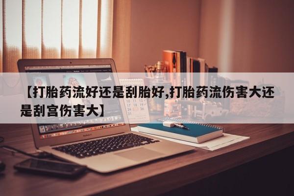 打胎药联系方式【打胎药流好还是刮胎好,打胎药流伤害大还是刮宫伤害大】