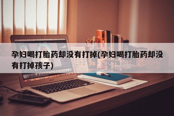 打胎药联系方式孕妇喝打胎药却没有打掉(孕妇喝打胎药却没有打掉孩子)