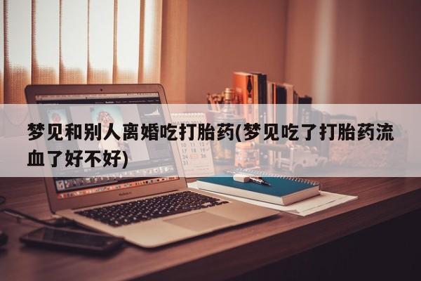 打胎药联系方式梦见和别人离婚吃打胎药(梦见吃了打胎药流血了好不好)
