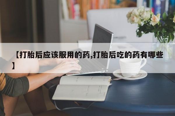打胎药联系方式【打胎后应该服用的药,打胎后吃的药有哪些】