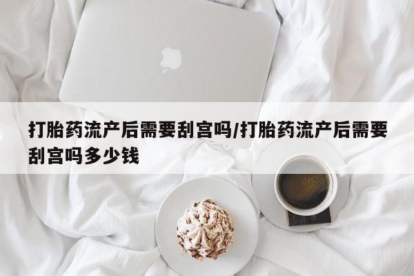 打胎药联系方式打胎药流产后需要刮宫吗/打胎药流产后需要刮宫吗多少钱