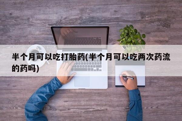 打胎药联系方式半个月可以吃打胎药(半个月可以吃两次药流的药吗)