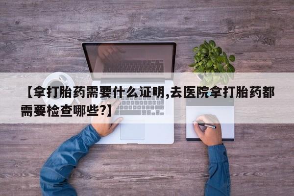 打胎药联系方式【拿打胎药需要什么证明,去医院拿打胎药都需要检查哪些?】