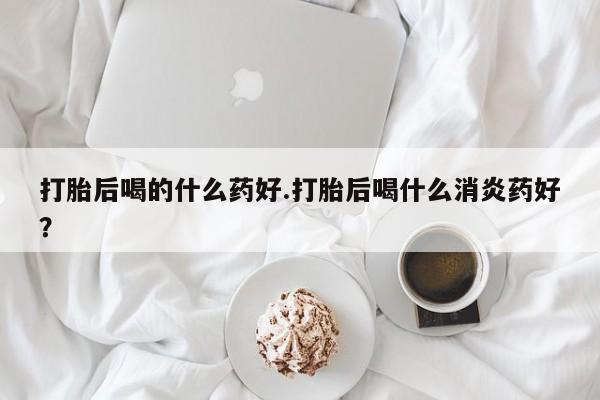 打胎药联系方式打胎后喝的什么药好.打胎后喝什么消炎药好？