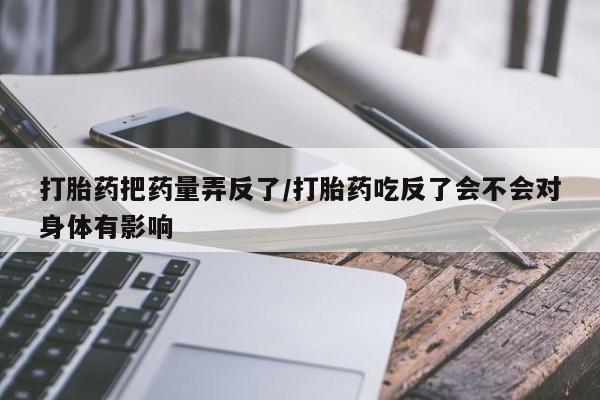 打胎药联系方式打胎药把药量弄反了/打胎药吃反了会不会对身体有影响