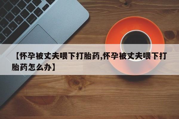 打胎药联系方式【怀孕被丈夫喂下打胎药,怀孕被丈夫喂下打胎药怎么办】