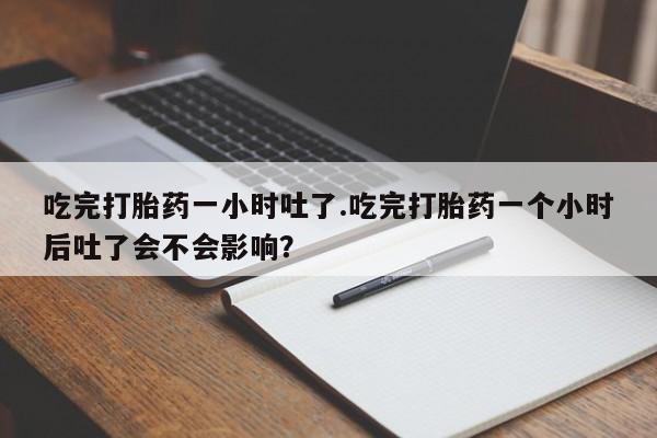 打胎药联系方式吃完打胎药一小时吐了.吃完打胎药一个小时后吐了会不会影响？