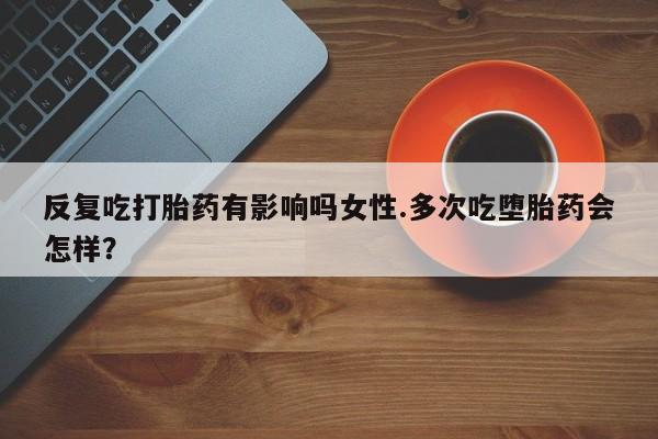打胎药联系方式反复吃打胎药有影响吗女性.多次吃堕胎药会怎样？