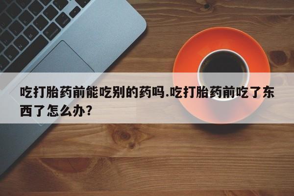 打胎药联系方式吃打胎药前能吃别的药吗.吃打胎药前吃了东西了怎么办？