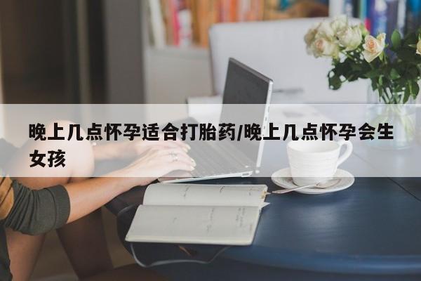 打胎药联系方式晚上几点怀孕适合打胎药/晚上几点怀孕会生女孩