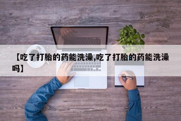 打胎药联系方式【吃了打胎的药能洗澡,吃了打胎的药能洗澡吗】