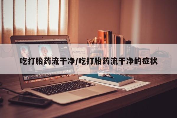 打胎药联系方式吃打胎药流干净/吃打胎药流干净的症状