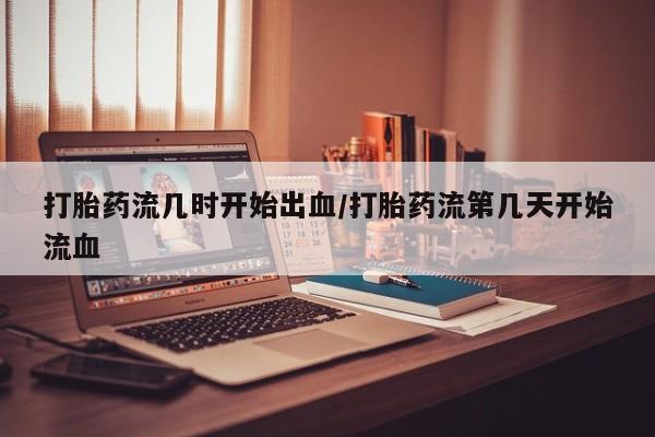 打胎药联系方式打胎药流几时开始出血/打胎药流第几天开始流血