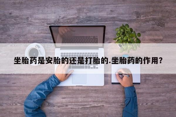 打胎药联系方式坐胎药是安胎的还是打胎的.坐胎药的作用？