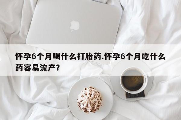 打胎药联系方式怀孕6个月喝什么打胎药.怀孕6个月吃什么药容易流产？