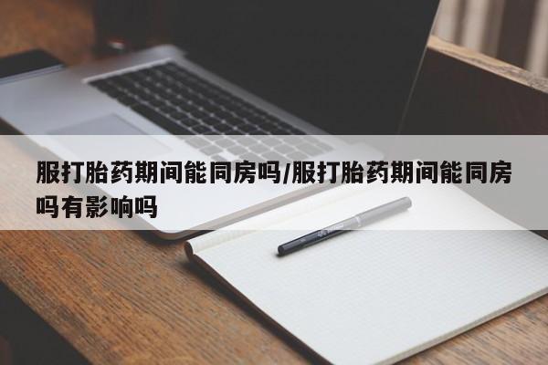 打胎药联系方式服打胎药期间能同房吗/服打胎药期间能同房吗有影响吗