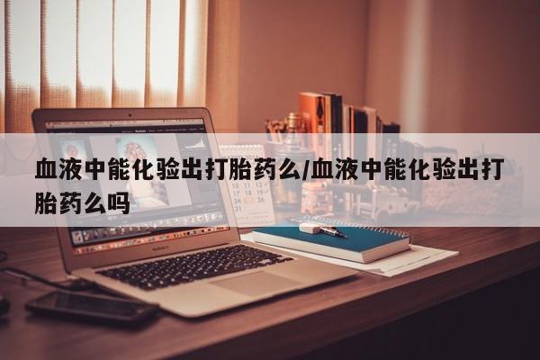 打胎药联系方式血液中能化验出打胎药么/血液中能化验出打胎药么吗