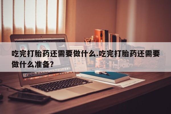 打胎药联系方式吃完打胎药还需要做什么.吃完打胎药还需要做什么准备？