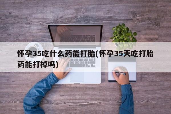 打胎药联系方式怀孕35吃什么药能打胎(怀孕35天吃打胎药能打掉吗)