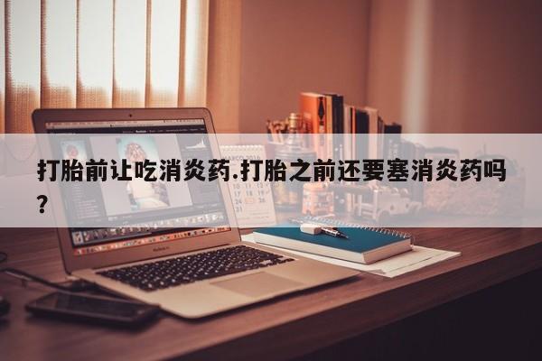 打胎药联系方式打胎前让吃消炎药.打胎之前还要塞消炎药吗？
