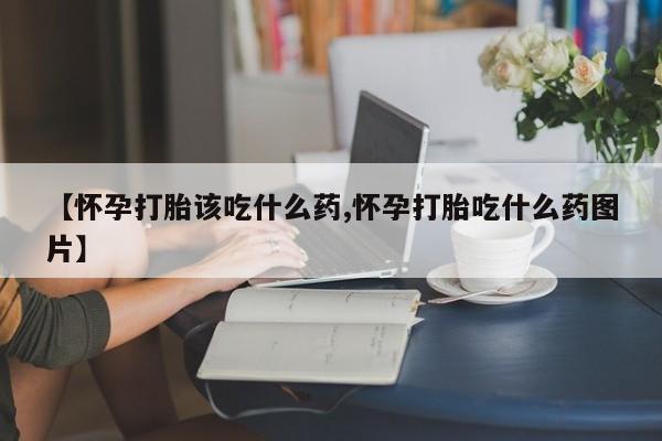 打胎药联系方式【怀孕打胎该吃什么药,怀孕打胎吃什么药图片】