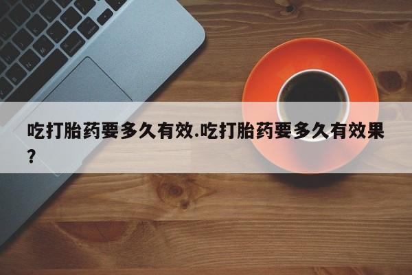 打胎药联系方式吃打胎药要多久有效.吃打胎药要多久有效果？