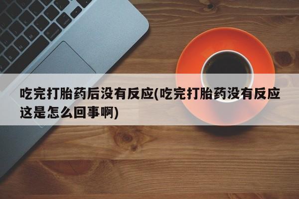打胎药联系方式吃完打胎药后没有反应(吃完打胎药没有反应这是怎么回事啊)