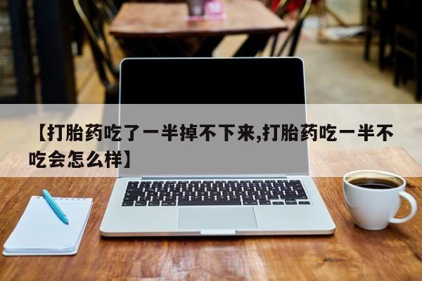 打胎药联系方式【打胎药吃了一半掉不下来,打胎药吃一半不吃会怎么样】