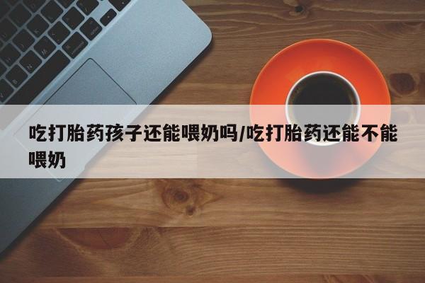 打胎药联系方式吃打胎药孩子还能喂奶吗/吃打胎药还能不能喂奶