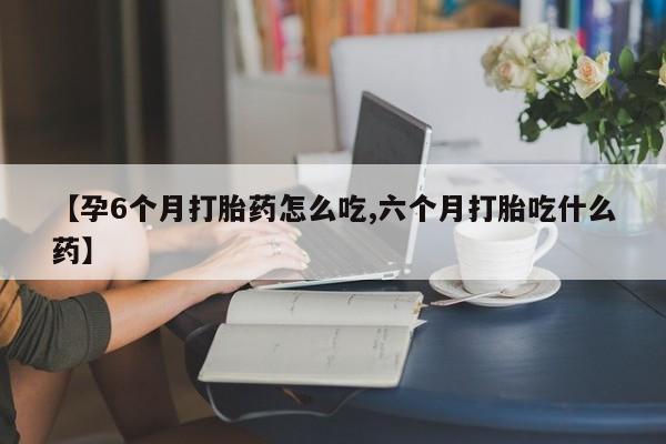 打胎药联系方式【孕6个月打胎药怎么吃,六个月打胎吃什么药】
