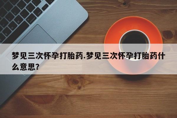 打胎药联系方式梦见三次怀孕打胎药.梦见三次怀孕打胎药什么意思？