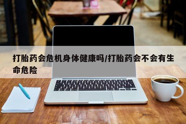 打胎药联系方式打胎药会危机身体健康吗/打胎药会不会有生命危险