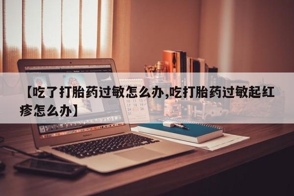 打胎药联系方式【吃了打胎药过敏怎么办,吃打胎药过敏起红疹怎么办】