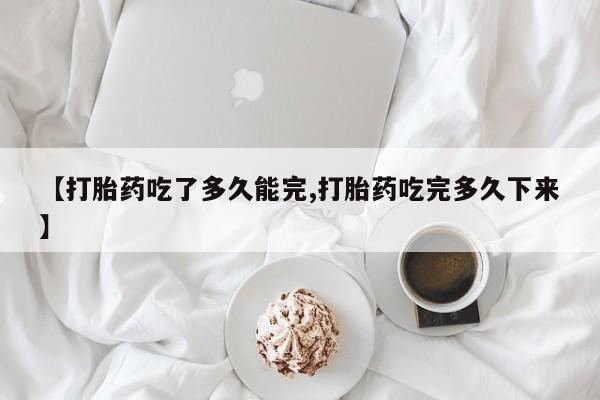 打胎药联系方式【打胎药吃了多久能完,打胎药吃完多久下来】