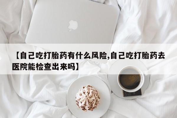 打胎药联系方式【自己吃打胎药有什么风险,自己吃打胎药去医院能检查出来吗】