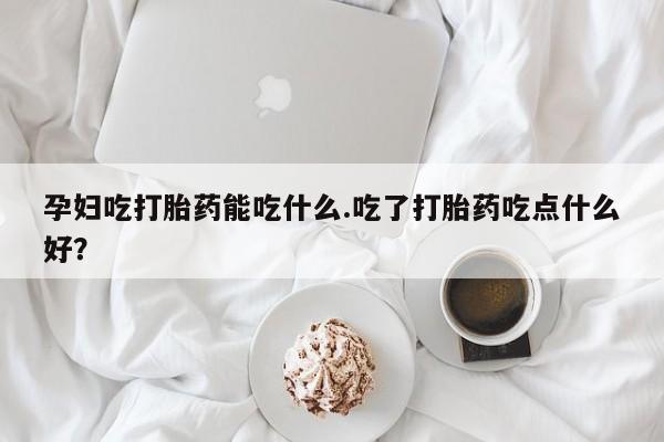 打胎药联系方式孕妇吃打胎药能吃什么.吃了打胎药吃点什么好？