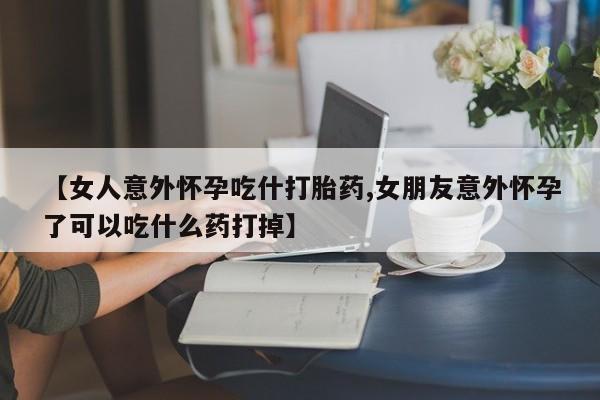 打胎药联系方式【女人意外怀孕吃什打胎药,女朋友意外怀孕了可以吃什么药打掉】