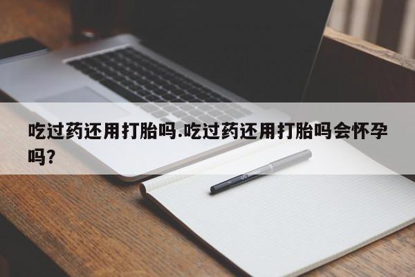 打胎药联系方式吃过药还用打胎吗.吃过药还用打胎吗会怀孕吗？