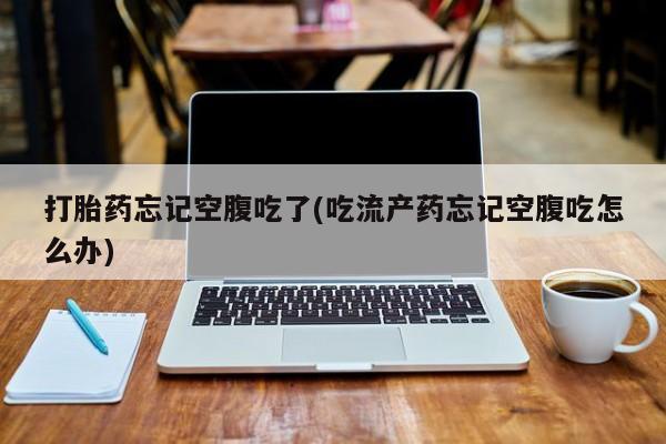打胎药联系方式打胎药忘记空腹吃了(吃流产药忘记空腹吃怎么办)