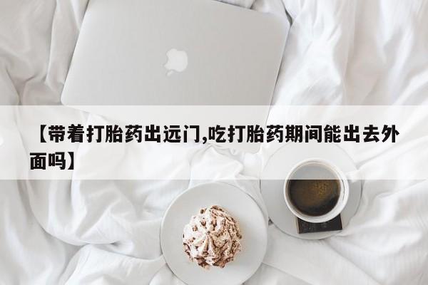 打胎药联系方式【带着打胎药出远门,吃打胎药期间能出去外面吗】