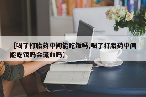 打胎药联系方式【喝了打胎药中间能吃饭吗,喝了打胎药中间能吃饭吗会流血吗】