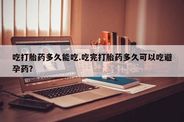 打胎药联系方式吃打胎药多久能吃.吃完打胎药多久可以吃避孕药？